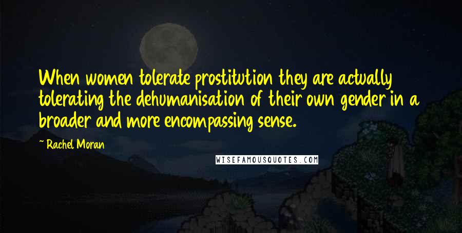 Rachel Moran Quotes: When women tolerate prostitution they are actually tolerating the dehumanisation of their own gender in a broader and more encompassing sense.
