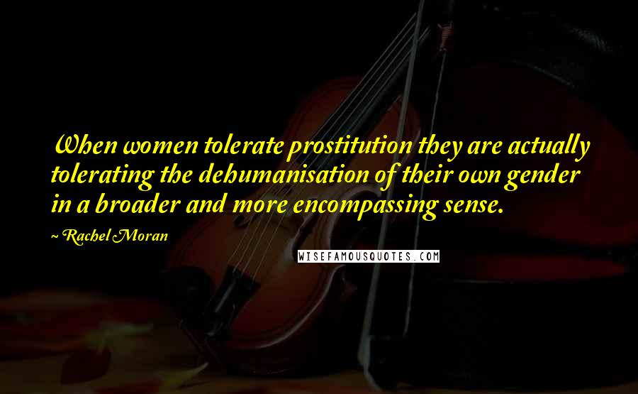 Rachel Moran Quotes: When women tolerate prostitution they are actually tolerating the dehumanisation of their own gender in a broader and more encompassing sense.