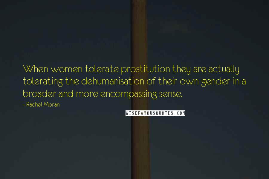 Rachel Moran Quotes: When women tolerate prostitution they are actually tolerating the dehumanisation of their own gender in a broader and more encompassing sense.
