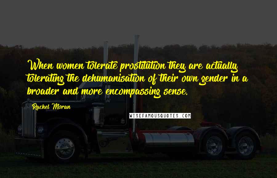 Rachel Moran Quotes: When women tolerate prostitution they are actually tolerating the dehumanisation of their own gender in a broader and more encompassing sense.