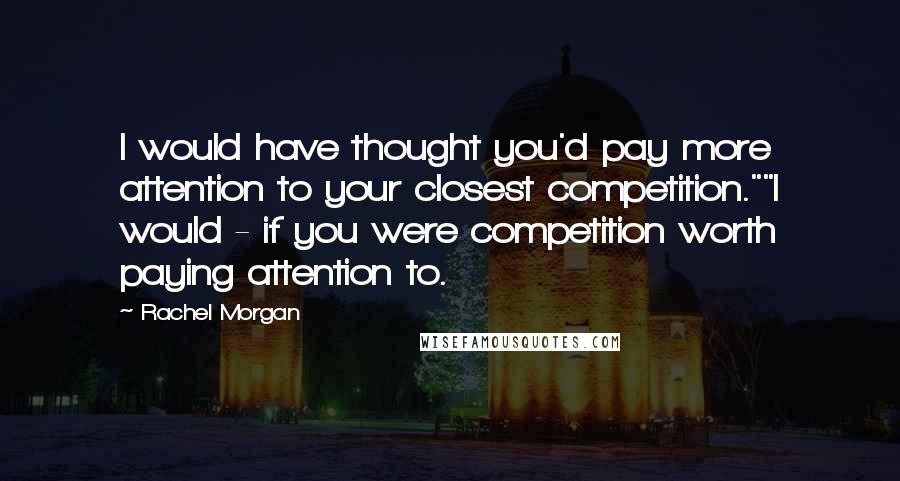 Rachel Morgan Quotes: I would have thought you'd pay more attention to your closest competition.""I would - if you were competition worth paying attention to.