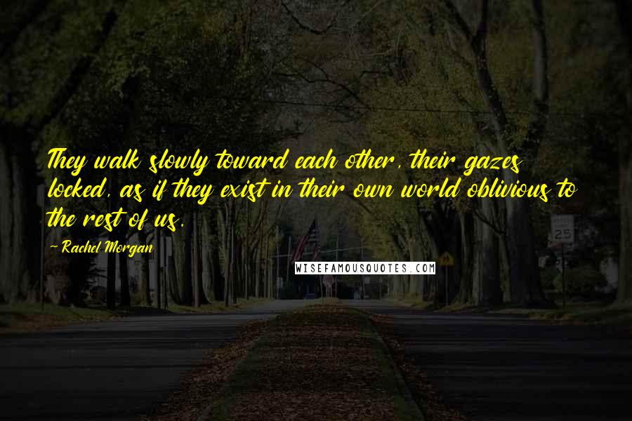 Rachel Morgan Quotes: They walk slowly toward each other, their gazes locked, as if they exist in their own world oblivious to the rest of us.