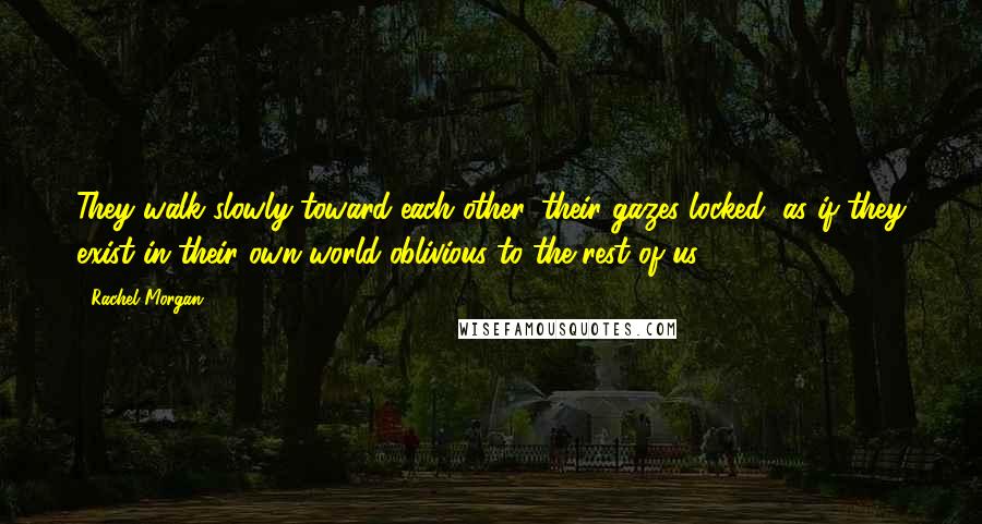 Rachel Morgan Quotes: They walk slowly toward each other, their gazes locked, as if they exist in their own world oblivious to the rest of us.