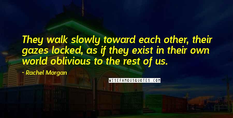 Rachel Morgan Quotes: They walk slowly toward each other, their gazes locked, as if they exist in their own world oblivious to the rest of us.