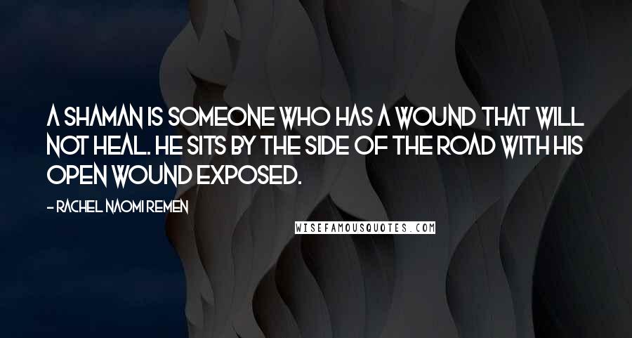 Rachel Naomi Remen Quotes: A shaman is someone who has a wound that will not heal. He sits by the side of the road with his open wound exposed.