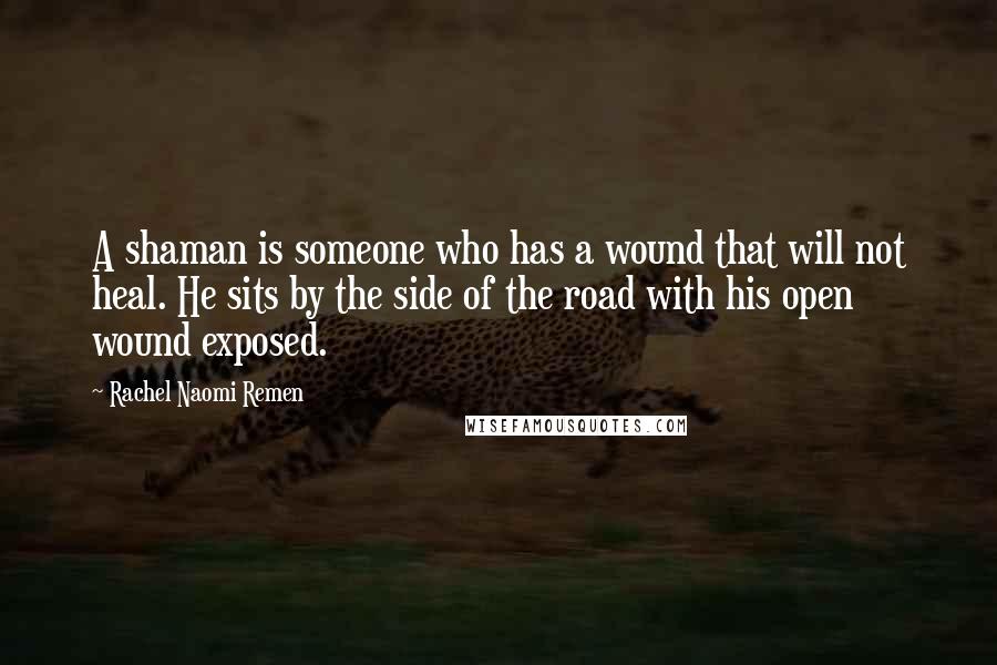 Rachel Naomi Remen Quotes: A shaman is someone who has a wound that will not heal. He sits by the side of the road with his open wound exposed.