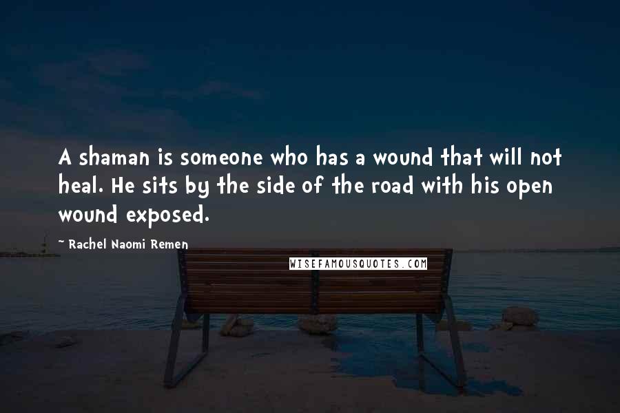 Rachel Naomi Remen Quotes: A shaman is someone who has a wound that will not heal. He sits by the side of the road with his open wound exposed.