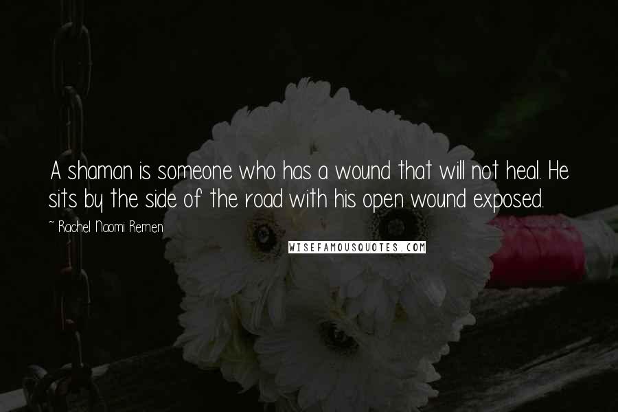 Rachel Naomi Remen Quotes: A shaman is someone who has a wound that will not heal. He sits by the side of the road with his open wound exposed.