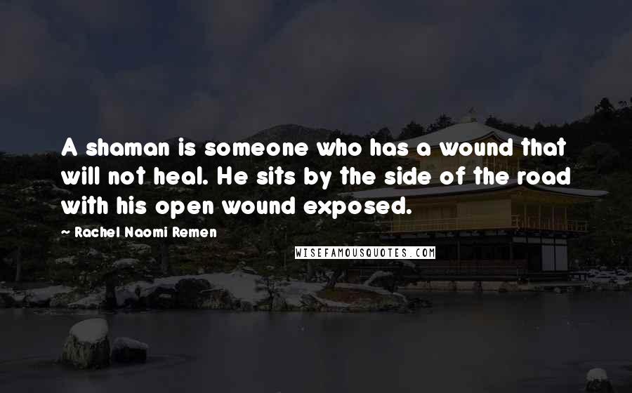 Rachel Naomi Remen Quotes: A shaman is someone who has a wound that will not heal. He sits by the side of the road with his open wound exposed.