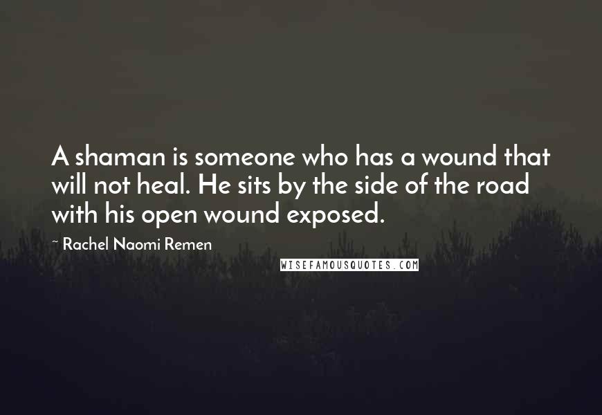 Rachel Naomi Remen Quotes: A shaman is someone who has a wound that will not heal. He sits by the side of the road with his open wound exposed.