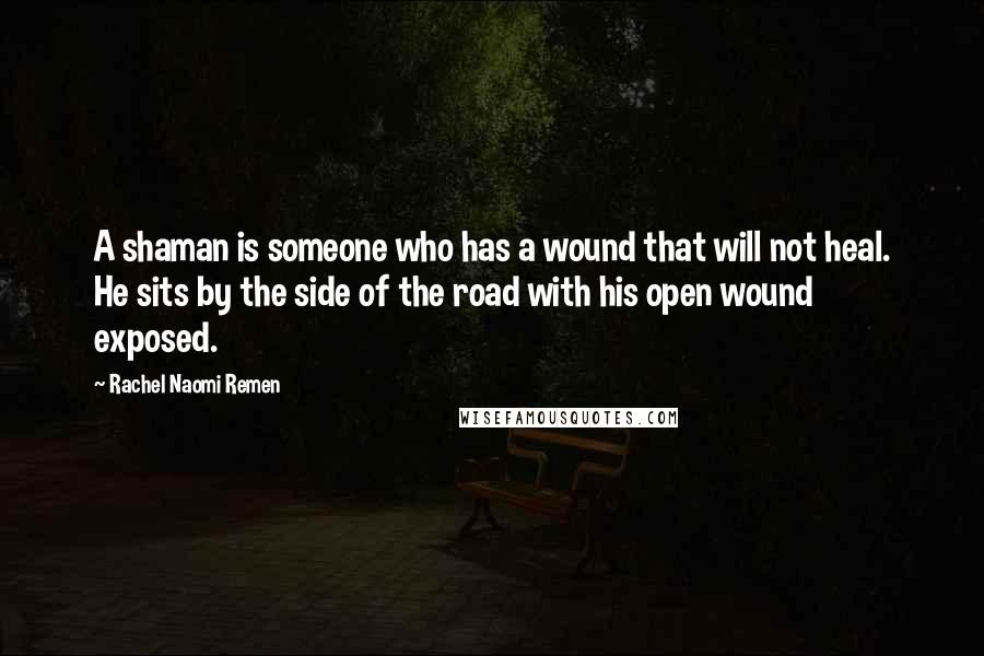 Rachel Naomi Remen Quotes: A shaman is someone who has a wound that will not heal. He sits by the side of the road with his open wound exposed.