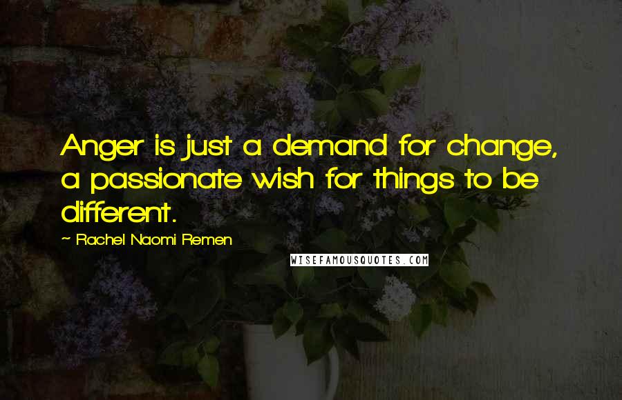 Rachel Naomi Remen Quotes: Anger is just a demand for change, a passionate wish for things to be different.