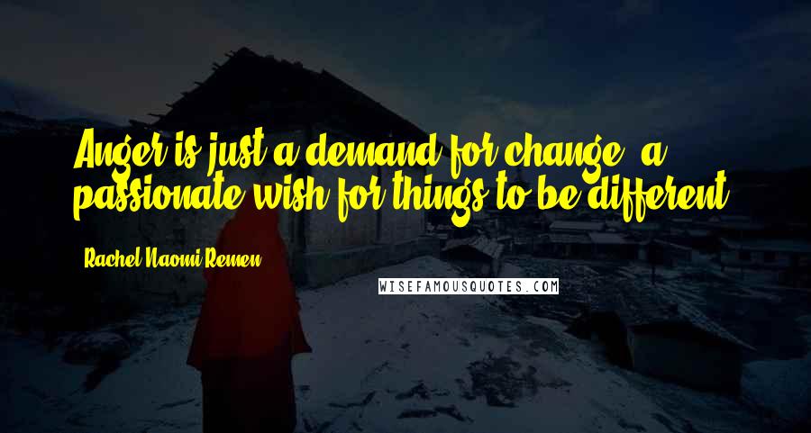 Rachel Naomi Remen Quotes: Anger is just a demand for change, a passionate wish for things to be different.