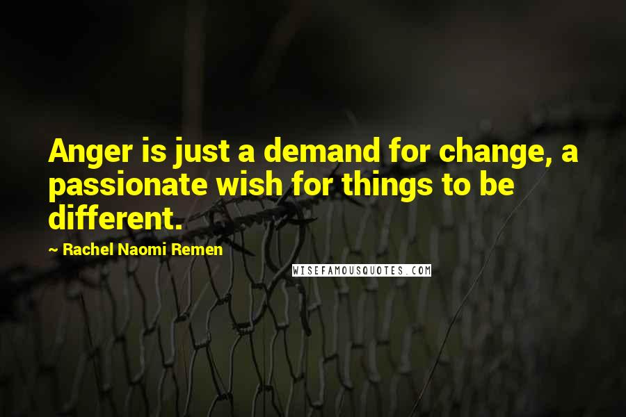 Rachel Naomi Remen Quotes: Anger is just a demand for change, a passionate wish for things to be different.