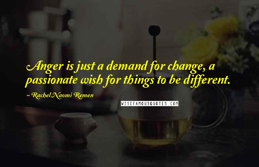 Rachel Naomi Remen Quotes: Anger is just a demand for change, a passionate wish for things to be different.