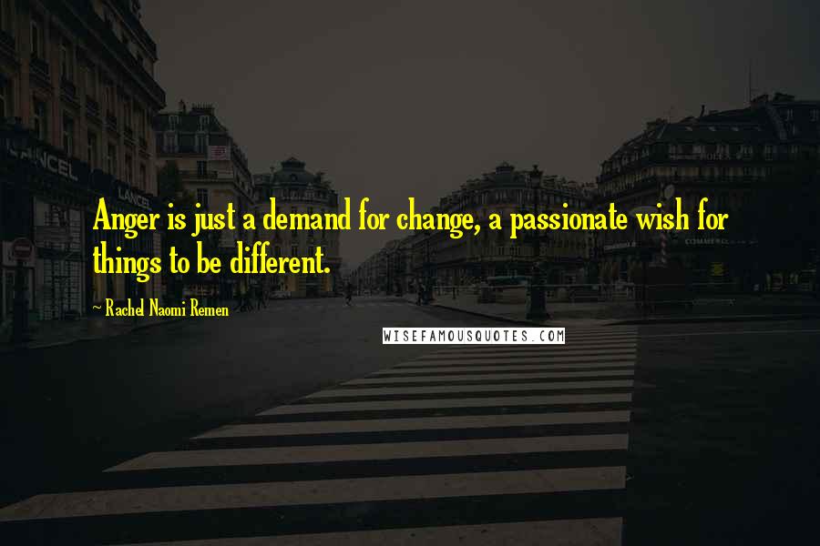 Rachel Naomi Remen Quotes: Anger is just a demand for change, a passionate wish for things to be different.