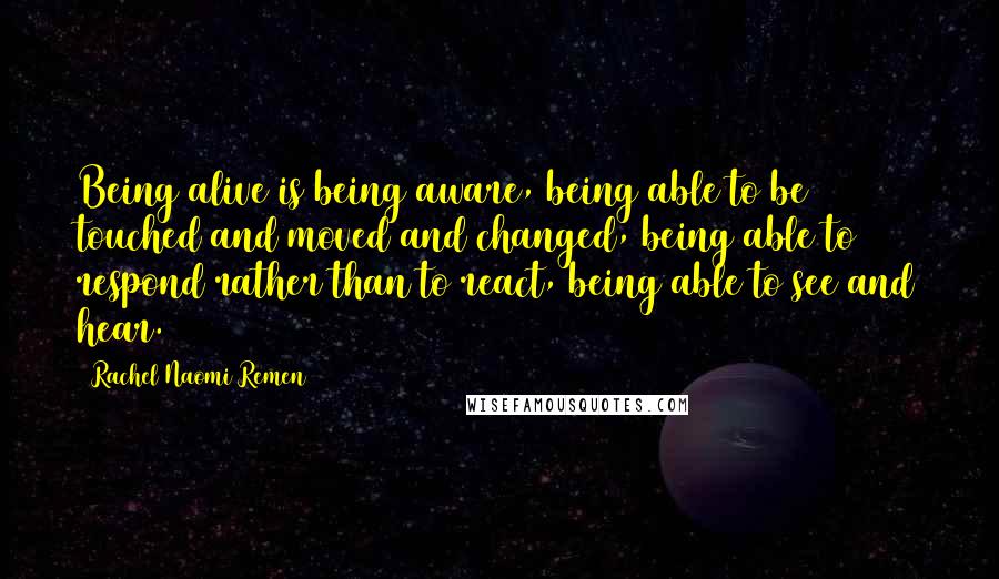 Rachel Naomi Remen Quotes: Being alive is being aware, being able to be touched and moved and changed, being able to respond rather than to react, being able to see and hear.