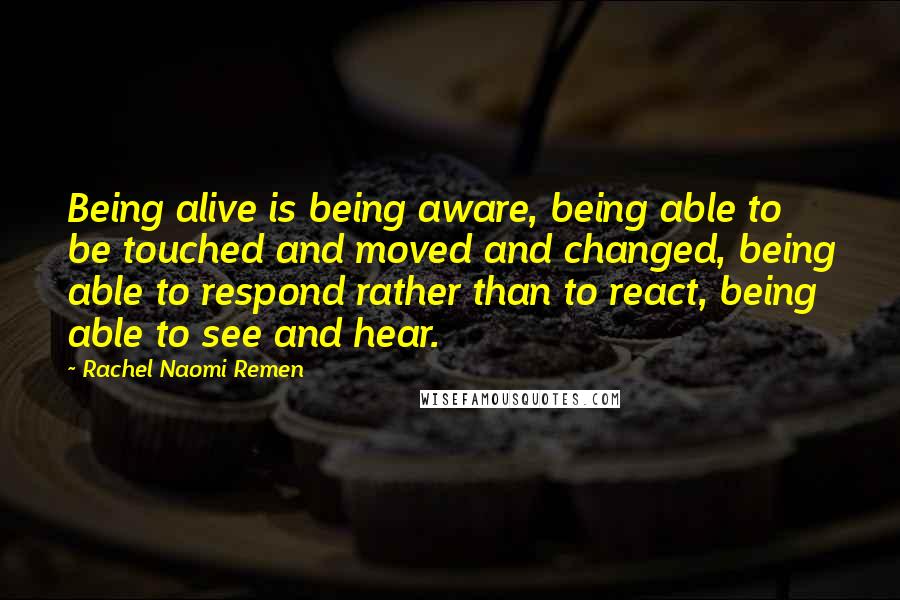 Rachel Naomi Remen Quotes: Being alive is being aware, being able to be touched and moved and changed, being able to respond rather than to react, being able to see and hear.