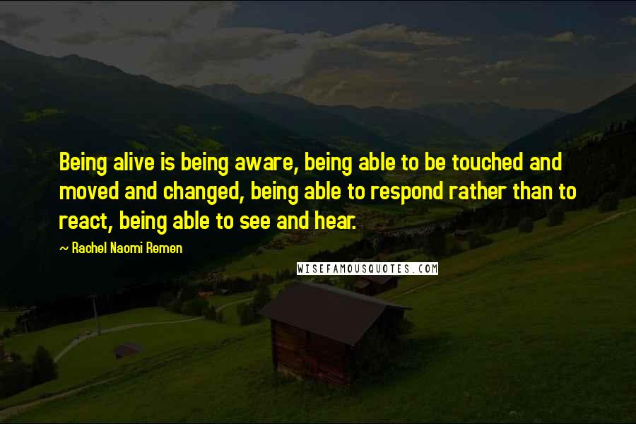 Rachel Naomi Remen Quotes: Being alive is being aware, being able to be touched and moved and changed, being able to respond rather than to react, being able to see and hear.