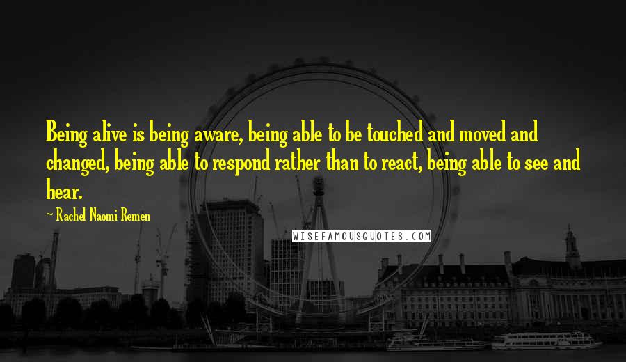 Rachel Naomi Remen Quotes: Being alive is being aware, being able to be touched and moved and changed, being able to respond rather than to react, being able to see and hear.