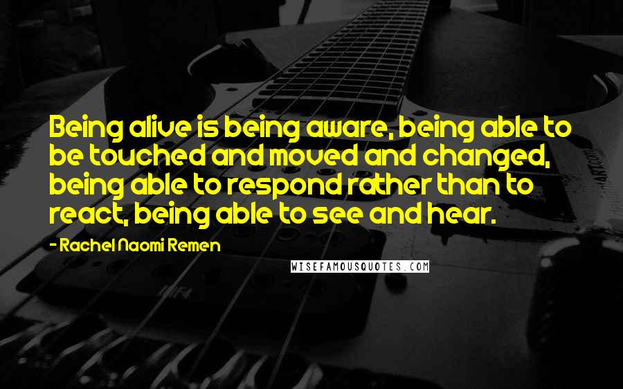 Rachel Naomi Remen Quotes: Being alive is being aware, being able to be touched and moved and changed, being able to respond rather than to react, being able to see and hear.