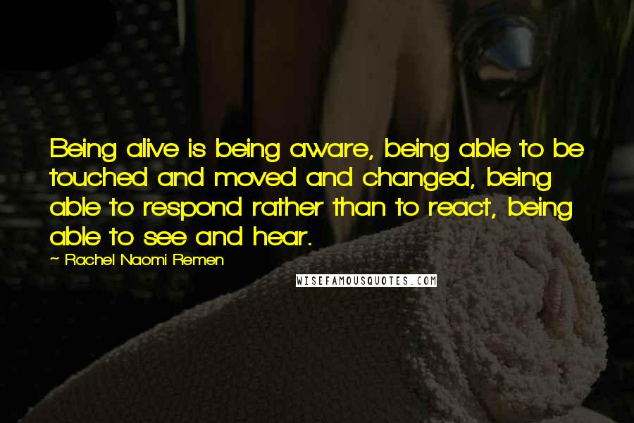 Rachel Naomi Remen Quotes: Being alive is being aware, being able to be touched and moved and changed, being able to respond rather than to react, being able to see and hear.