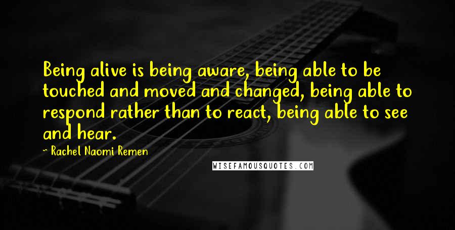 Rachel Naomi Remen Quotes: Being alive is being aware, being able to be touched and moved and changed, being able to respond rather than to react, being able to see and hear.