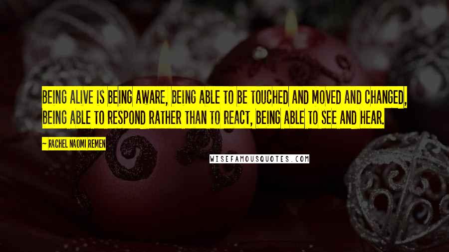 Rachel Naomi Remen Quotes: Being alive is being aware, being able to be touched and moved and changed, being able to respond rather than to react, being able to see and hear.