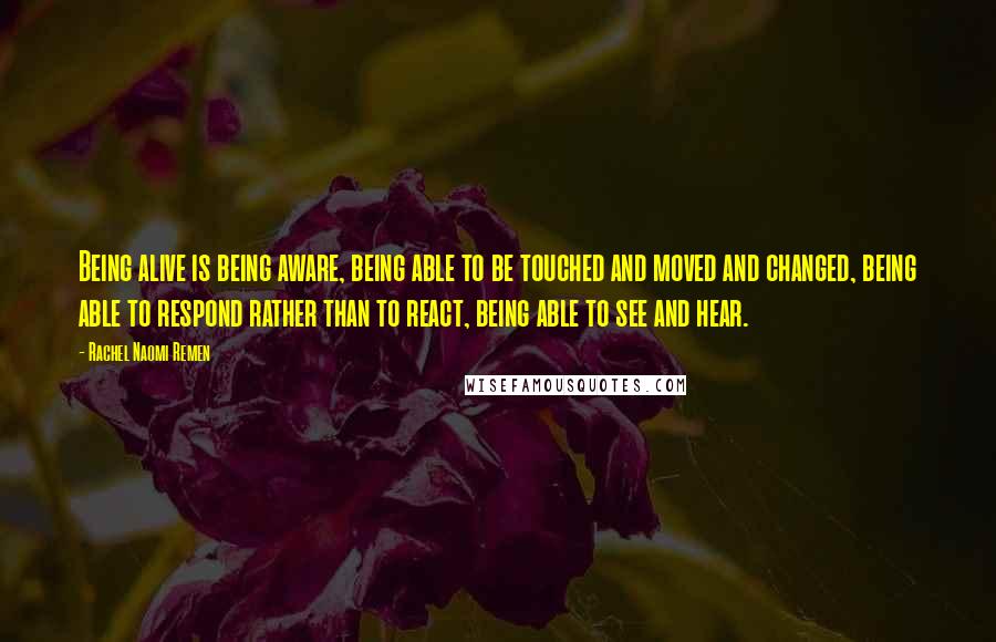 Rachel Naomi Remen Quotes: Being alive is being aware, being able to be touched and moved and changed, being able to respond rather than to react, being able to see and hear.