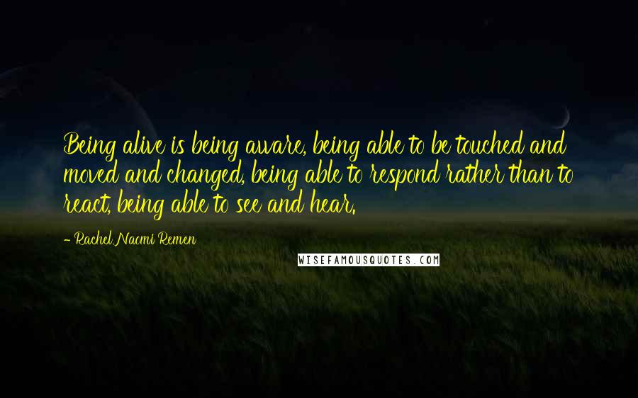 Rachel Naomi Remen Quotes: Being alive is being aware, being able to be touched and moved and changed, being able to respond rather than to react, being able to see and hear.