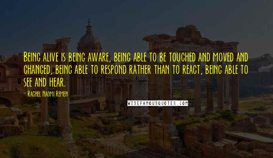 Rachel Naomi Remen Quotes: Being alive is being aware, being able to be touched and moved and changed, being able to respond rather than to react, being able to see and hear.