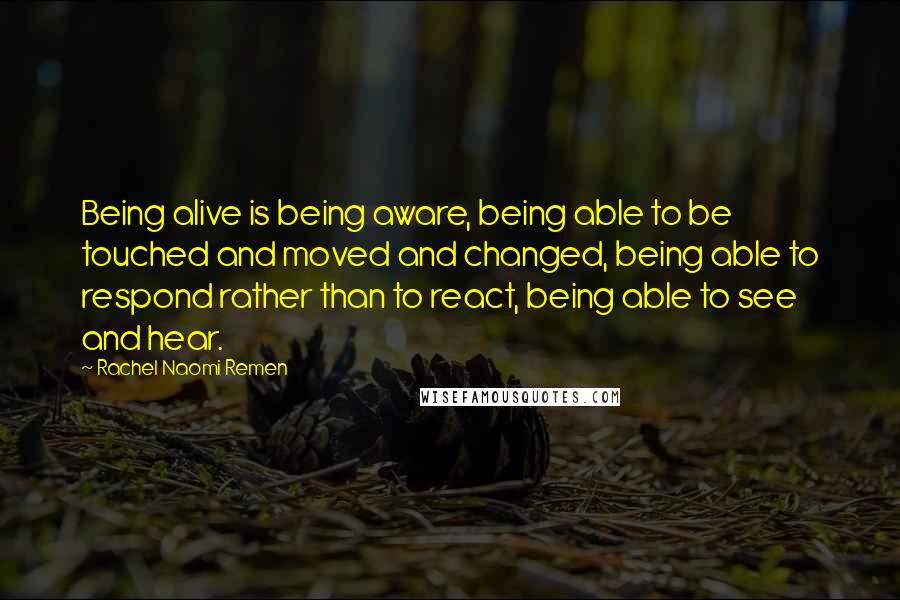 Rachel Naomi Remen Quotes: Being alive is being aware, being able to be touched and moved and changed, being able to respond rather than to react, being able to see and hear.