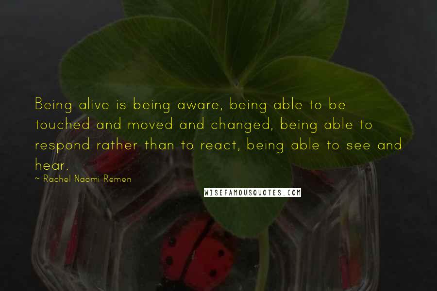 Rachel Naomi Remen Quotes: Being alive is being aware, being able to be touched and moved and changed, being able to respond rather than to react, being able to see and hear.