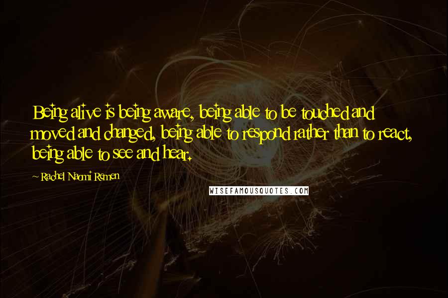 Rachel Naomi Remen Quotes: Being alive is being aware, being able to be touched and moved and changed, being able to respond rather than to react, being able to see and hear.