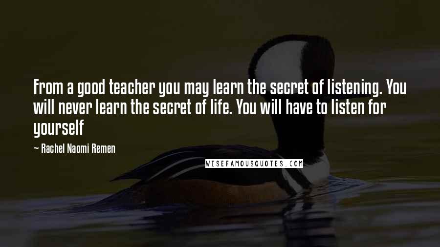 Rachel Naomi Remen Quotes: From a good teacher you may learn the secret of listening. You will never learn the secret of life. You will have to listen for yourself