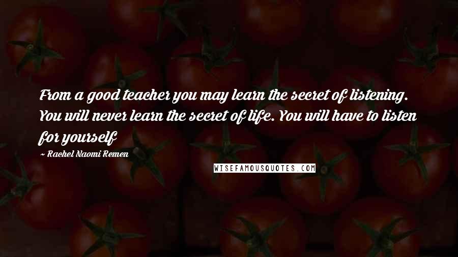 Rachel Naomi Remen Quotes: From a good teacher you may learn the secret of listening. You will never learn the secret of life. You will have to listen for yourself