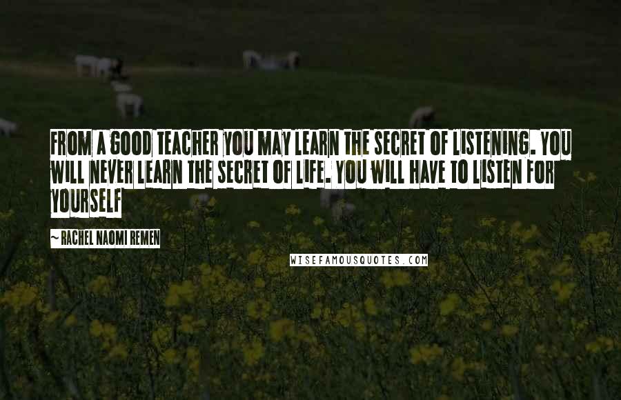 Rachel Naomi Remen Quotes: From a good teacher you may learn the secret of listening. You will never learn the secret of life. You will have to listen for yourself