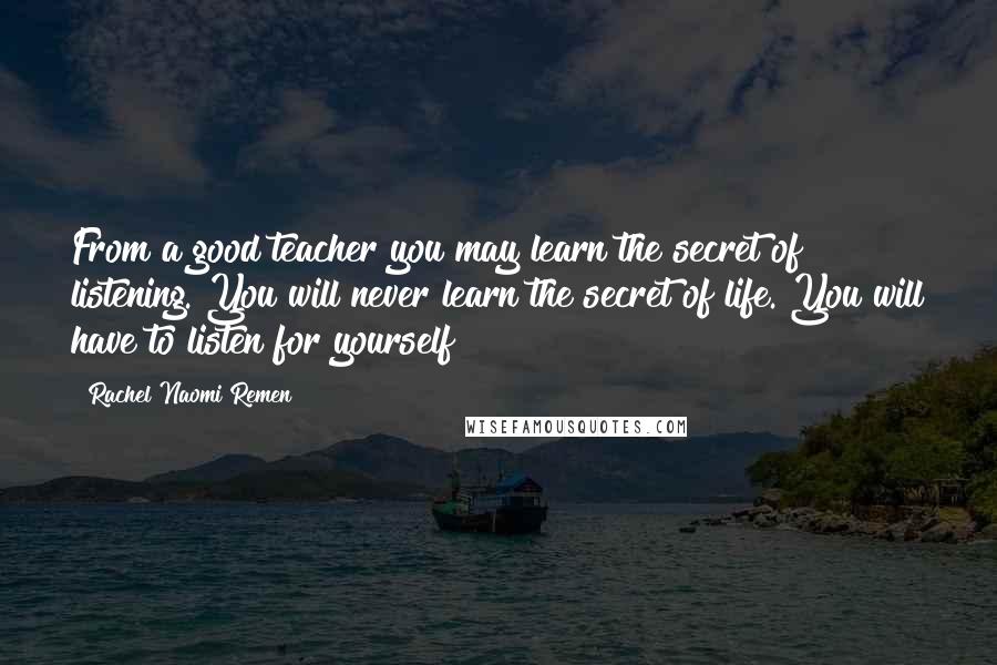 Rachel Naomi Remen Quotes: From a good teacher you may learn the secret of listening. You will never learn the secret of life. You will have to listen for yourself