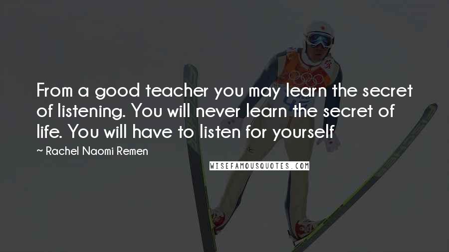 Rachel Naomi Remen Quotes: From a good teacher you may learn the secret of listening. You will never learn the secret of life. You will have to listen for yourself