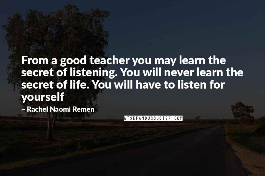 Rachel Naomi Remen Quotes: From a good teacher you may learn the secret of listening. You will never learn the secret of life. You will have to listen for yourself