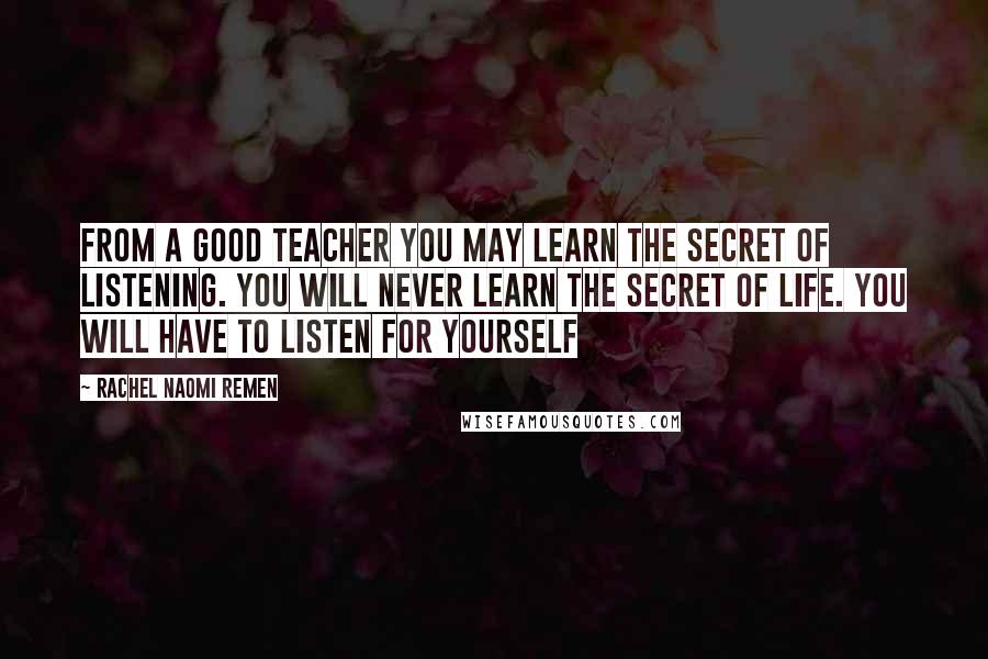 Rachel Naomi Remen Quotes: From a good teacher you may learn the secret of listening. You will never learn the secret of life. You will have to listen for yourself