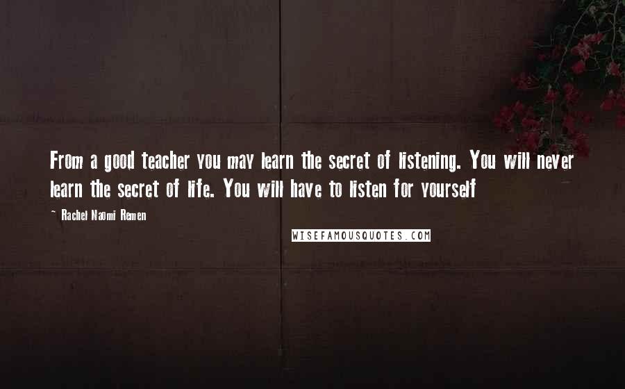 Rachel Naomi Remen Quotes: From a good teacher you may learn the secret of listening. You will never learn the secret of life. You will have to listen for yourself