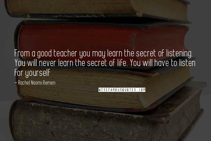 Rachel Naomi Remen Quotes: From a good teacher you may learn the secret of listening. You will never learn the secret of life. You will have to listen for yourself