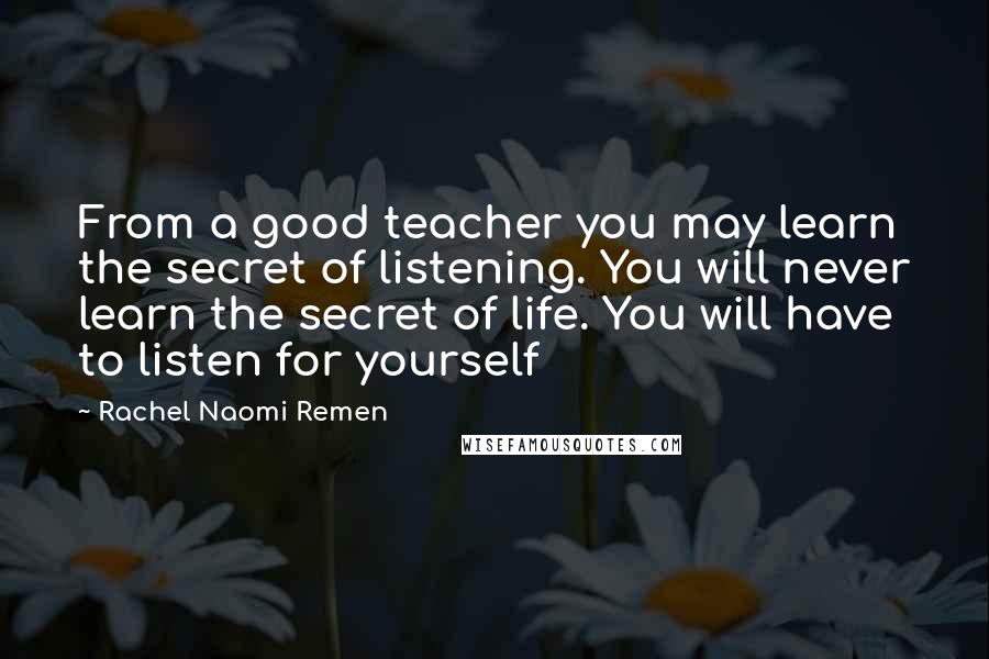 Rachel Naomi Remen Quotes: From a good teacher you may learn the secret of listening. You will never learn the secret of life. You will have to listen for yourself