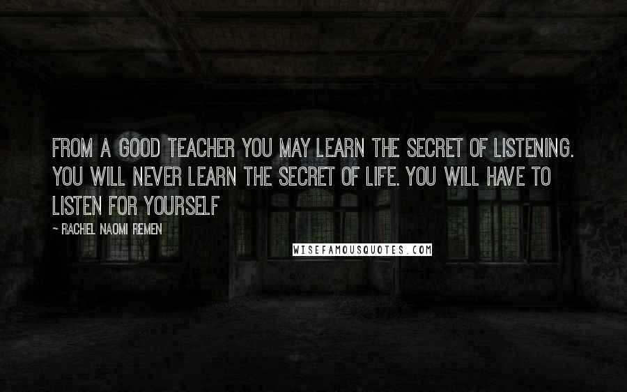 Rachel Naomi Remen Quotes: From a good teacher you may learn the secret of listening. You will never learn the secret of life. You will have to listen for yourself