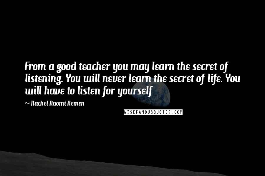 Rachel Naomi Remen Quotes: From a good teacher you may learn the secret of listening. You will never learn the secret of life. You will have to listen for yourself