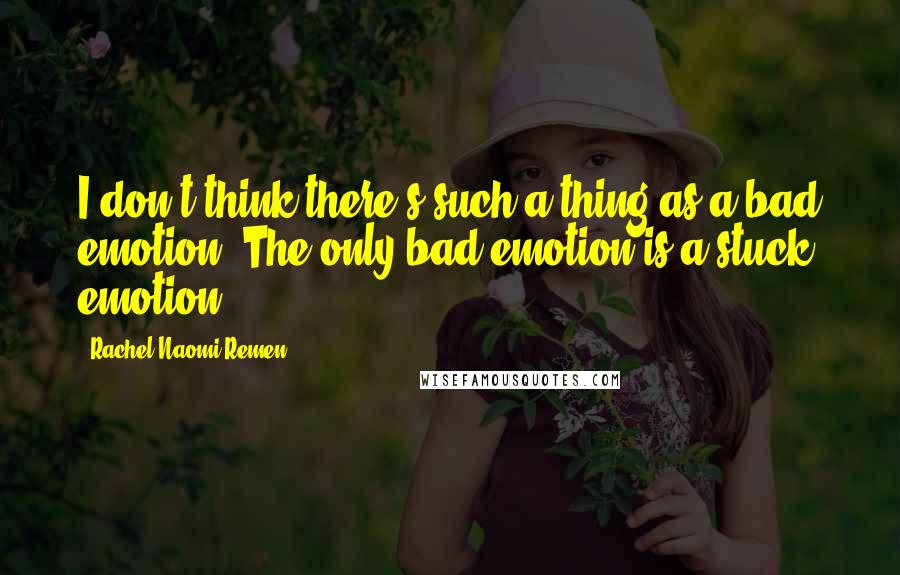 Rachel Naomi Remen Quotes: I don't think there's such a thing as a bad emotion. The only bad emotion is a stuck emotion.