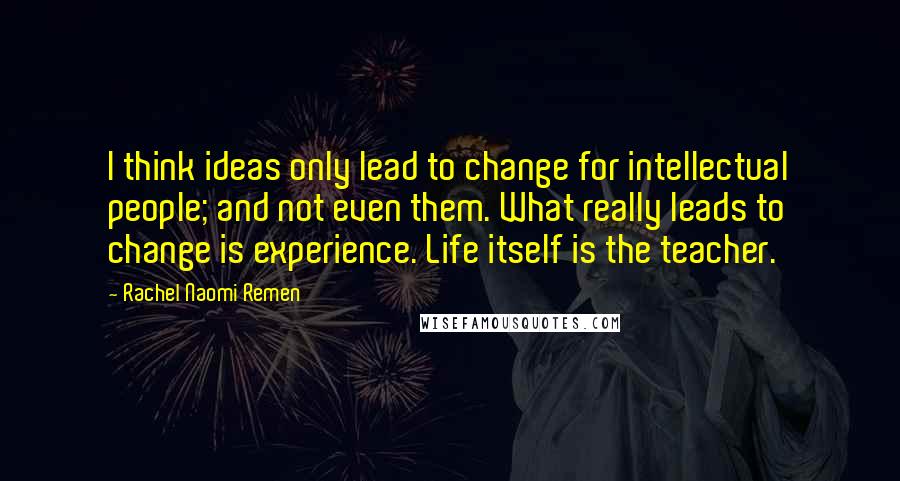 Rachel Naomi Remen Quotes: I think ideas only lead to change for intellectual people; and not even them. What really leads to change is experience. Life itself is the teacher.