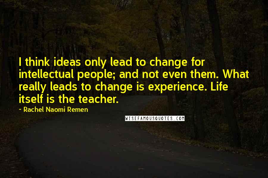 Rachel Naomi Remen Quotes: I think ideas only lead to change for intellectual people; and not even them. What really leads to change is experience. Life itself is the teacher.