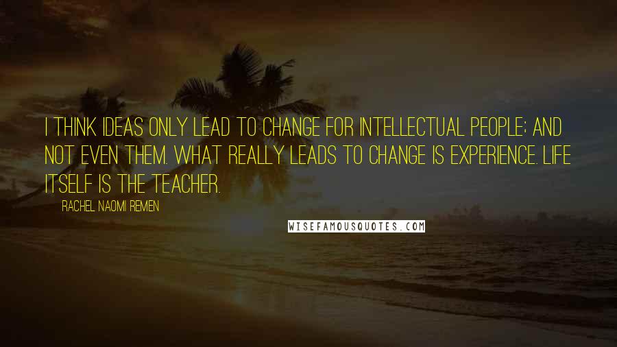 Rachel Naomi Remen Quotes: I think ideas only lead to change for intellectual people; and not even them. What really leads to change is experience. Life itself is the teacher.